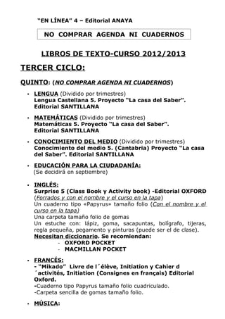 “EN LÍNEA” 4 – Editorial ANAYA

        NO COMPRAR AGENDA NI CUADERNOS


       LIBROS DE TEXTO-CURSO 2012/2013

TERCER CICLO:
QUINTO: (NO COMPRAR AGENDA NI CUADERNOS)
    LENGUA (Dividido por trimestres)
     Lengua Castellana 5. Proyecto “La casa del Saber”.
     Editorial SANTILLANA

    MATEMÁTICAS (Dividido por trimestres)
     Matemáticas 5. Proyecto “La casa del Saber”.
     Editorial SANTILLANA

    CONOCIMIENTO DEL MEDIO (Dividido por trimestres)
     Conocimiento del medio 5. (Cantabria) Proyecto “La casa
     del Saber”. Editorial SANTILLANA

    EDUCACIÓN PARA LA CIUDADANÍA:
     (Se decidirá en septiembre)

    INGLÉS:
     Surprise 5 (Class Book y Activity book) -Editorial OXFORD
     (Forrados y con el nombre y el curso en la tapa)
     Un cuaderno tipo «Papyrus» tamaño folio (Con el nombre y el
     curso en la tapa)
     Una carpeta tamaño folio de gomas
     Un estuche con: lápiz, goma, sacapuntas, bolígrafo, tijeras,
     regla pequeña, pegamento y pinturas (puede ser el de clase).
     Necesitan diccionario. Se recomiendan:
              - OXFORD POCKET
              - MACMILLAN POCKET

    FRANCÉS:
     - “Mikado” Livre de l´élève, Initiation y Cahier d
     ´activités, Initiation (Consignes en français) Editorial
     Oxford.
     -Cuaderno tipo Papyrus tamaño folio cuadriculado.
     -Carpeta sencilla de gomas tamaño folio.

    MÚSICA:
 