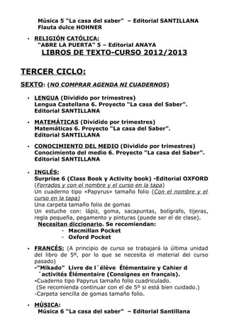 Música 5 “La casa del saber” – Editorial SANTILLANA
      Flauta dulce HOHNER

    RELIGIÓN CATÓLICA:
      “ABRE LA PUERTA” 5 – Editorial ANAYA
       LIBROS DE TEXTO-CURSO 2012/2013

TERCER CICLO:
SEXTO: (NO COMPRAR AGENDA NI CUADERNOS)

    LENGUA (Dividido por trimestres)
     Lengua Castellana 6. Proyecto “La casa del Saber”.
     Editorial SANTILLANA

    MATEMÁTICAS (Dividido por trimestres)
     Matemáticas 6. Proyecto “La casa del Saber”.
     Editorial SANTILLANA

    CONOCIMIENTO DEL MEDIO (Dividido por trimestres)
     Conocimiento del medio 6. Proyecto “La casa del Saber”.
     Editorial SANTILLANA

    INGLÉS:
     Surprise 6 (Class Book y Activity book) -Editorial OXFORD
     (Forrados y con el nombre y el curso en la tapa)
     Un cuaderno tipo «Papyrus» tamaño folio (Con el nombre y el
     curso en la tapa)
     Una carpeta tamaño folio de gomas
     Un estuche con: lápiz, goma, sacapuntas, bolígrafo, tijeras,
     regla pequeña, pegamento y pinturas (puede ser el de clase).
      Necesitan diccionario. Se recomiendan:
               - Macmillan Pocket
               - Oxford Pocket

    FRANCÉS: (A principio de curso se trabajará la última unidad
     del libro de 5º, por lo que se necesita el material del curso
     pasado)
     -“Mikado” Livre de l´élève Élémentaire y Cahier d
       ´activités Élémentaire (Consignes en français).
     -Cuaderno tipo Papyrus tamaño folio cuadriculado.
      (Se recomienda continuar con el de 5º si está bien cuidado.)
     -Carpeta sencilla de gomas tamaño folio.

    MÚSICA:
      Música 6 “La casa del saber” – Editorial Santillana
 
