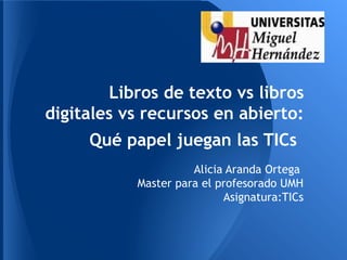Libros de texto vs libros
digitales vs recursos en abierto:
     Qué papel juegan las TICs
                     Alicia Aranda Ortega
           Master para el profesorado UMH
                           Asignatura:TICs
 