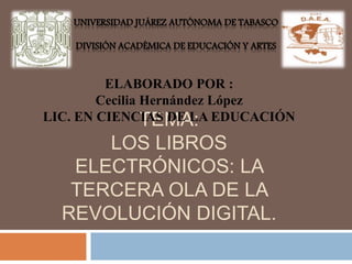 UNIVERSIDAD JUÁREZ AUTÓNOMA DE TABASCO 
DIVISIÓN ACADÉMICA DE EDUCACIÓN Y ARTES 
ELABORADO POR : 
Cecilia Hernández López 
TEMA: 
LIC. EN CIENCIAS DE LA EDUCACIÓN 
LOS LIBROS 
ELECTRÓNICOS: LA 
TERCERA OLA DE LA 
REVOLUCIÓN DIGITAL. 
 