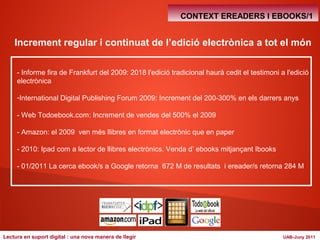 CONTEXT EREADERS I EBOOKS/1 
Increment regular i continuat de l’edició electrònica a tot el món 
- Informe fira de Frankfurt del 2009: 2018 l'edició tradicional haurà cedit el testimoni a l'edició 
electrònica 
-International Digital Publishing Forum 2009: Increment del 200-300% en els darrers anys 
- Web Todoebook.com: Increment de vendes del 500% el 2009 
- Amazon: el 2009 ven més llibres en format electrònic que en paper 
- 2010: Ipad com a lector de llibres electrònics. Venda d’ ebooks mitjançant Ibooks 
- 01/2011 La cerca ebook/s a Google retorna 672 M de resultats i ereader/s retorna 284 M 
Lectura en suport digital : una nova manera de llegir UAB-Juny 2011 
 