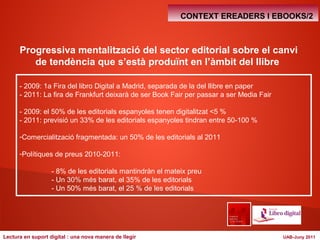 CONTEXT EREADERS I EBOOKS/2 
Progressiva mentalització del sector editorial sobre el canvi 
de tendència que s’està produïnt en l’àmbit del llibre 
- 2009: 1a Fira del libro Digital a Madrid, separada de la del llibre en paper 
- 2011: La fira de Frankfurt deixarà de ser Book Fair per passar a ser Media Fair 
- 2009: el 50% de les editorials espanyoles tenen digitalitzat <5 % 
- 2011: previsió un 33% de les editorials espanyoles tindran entre 50-100 % 
-Comercialització fragmentada: un 50% de les editorials al 2011 
-Polítiques de preus 2010-2011: 
- 8% de les editorials mantindràn el mateix preu 
- Un 30% més barat, el 35% de les editorials 
- Un 50% més barat, el 25 % de les editorials 
Lectura en suport digital : una nova manera de llegir UAB-Juny 2011 
 