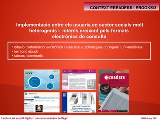 CONTEXT EREADERS I EBOOKS/3 
Implementació entre els usuaris en sector socials molt 
heterogenis i interès creixent pels formats 
electrònics de consulta 
• difusió d’informació electrònica i ereaders a biblioteques públiques i universitàries 
• territorio ebook 
• cursos i seminaris 
Lectura en suport digital : una nova manera de llegir UAB-Juny 2011 
 