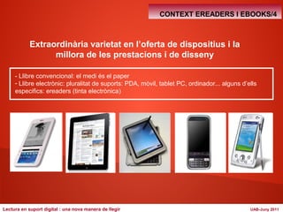 CONTEXT EREADERS I EBOOKS/4 
Extraordinària varietat en l’oferta de dispositius i la 
millora de les prestacions i de disseny 
- Llibre convencional: el medi és el paper 
- Llibre electrònic: pluralitat de suports: PDA, mòvil, tablet PC, ordinador... alguns d’ells 
especifics: ereaders (tinta electrònica) 
Lectura en suport digital : una nova manera de llegir UAB-Juny 2011 
 