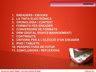AGENDA 
1. EREADERS i EBOOKS 
2. LA TINTA ELECTRÒNICA 
3. CRONOLOGIA i CONTEXT 
4. FORMATS PER EREADER 
5. CONVERSORS DE FORMATS 
6. DRM (DIGITAL RIGHTS MANAGEMENT) 
7. CONTINGUTS 
8. CRITERIS PER A L’ELECCIÓ D’UN EREADER 
9. IPAD i TABLETS 
10. PERSPECTIVES DE FUTUR 
11. CONCLUSIONS i REFLEXIONS 
Lectura en suport digital : una nova manera de llegir UAB-Juny 2011 
 