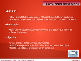 • definició: 
DIGITAL RIGHTS MANAGEMENT/1 
•DRM ( Digital Rights Management / Gestió Digital de Drets): conjunt de 
tecnologies per gestionar i protegir els drets d’autoria i propietat intel.lectual 
• descripció: 
•és alhora concepte i dispositiu (tècniques d’encriptació que combinen 
software i hardware) 
• objectiu: 
• evitar pirateig i altres activitats fraudulentes 
• establir usos permesos pel titular dels drets sobre una obra digital 
• facilita estadístiques d’accés i d’ús en temps real 
Lectura en suport digital : una nova manera de llegir UAB-Juny 2011 
 