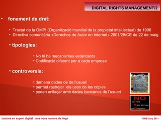 DIGITAL RIGHTS MANAGEMENT/2 
• fonament de dret: 
• Tractat de la OMPI (Organització mundial de la propietat intel.lectual) de 1996 
• Directiva comunitària «Derechos de Autor en Internet» 2001/29/CE de 22 de maig 
• tipologies: 
• No hi ha mecanismes estàndards 
• Codificació diferent per a cada empresa 
• controversia: 
• demana dades de de l’usuari 
• permet rastrejar els usos de les còpies 
• poden enllaçar amb dades bancàries de l’usuari 
Lectura en suport digital : una nova manera de llegir UAB-Juny 2011 
 