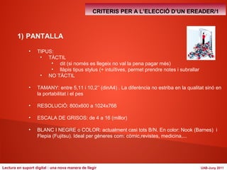 1) PANTALLA 
• TIPUS: 
• TÀCTIL 
CRITERIS PER A L’ELECCIÓ D’UN EREADER/1 
• dit (si només es llegeix no val la pena pagar més) 
• llàpis tipus stylus (+ intuïtives, permet prendre notes i subrallar 
• NO TÀCTIL 
• TAMANY: entre 5,11 i 10,2’’ (dinA4) . La diferència no estriba en la qualitat sinó en 
la portabilitat i el pes 
• RESOLUCIÓ: 800x600 a 1024x768 
• ESCALA DE GRISOS: de 4 a 16 (millor) 
• BLANC I NEGRE o COLOR: actualment casi tots B/N. En color: Nook (Barnes) i 
Flepia (Fujitsu). Ideal per gèneres com: còmic,revistes, medicina,... 
Lectura en suport digital : una nova manera de llegir UAB-Juny 2011 
 