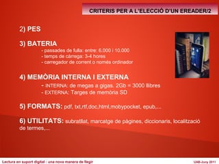 2) PES 
3) BATERIA 
CRITERIS PER A L’ELECCIÓ D’UN EREADER/2 
- passades de fulla: entre: 6.000 i 10.000 
- temps de càrrega: 3-4 hores 
- carregador de corrent o només ordinador 
4) MEMÒRIA INTERNA I EXTERNA 
- INTERNA: de megas a gigas. 2Gb = 3000 llibres 
- EXTERNA: Targes de memòria SD 
5) FORMATS: pdf, txt,rtf,doc,html,mobypocket, epub,... 
6) UTILITATS: subratllat, marcatge de pàgines, diccionaris, localització 
de termes,... 
Lectura en suport digital : una nova manera de llegir UAB-Juny 2011 
 