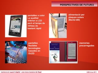 pantalles a color 
La qualitat 
inferior a LCD 
però el temps de 
refresc és 
bastant ràpid 
pantalles 
flexibles 
tecnologies 
basades en 
OLED 
PERSPECTIVES DE FUTUR/2 
alimentació per 
plaques solars 
(BenQ k60) 
memòries 
precarregades 
Lectura en suport digital : una nova manera de llegir UAB-Juny 2011 
 