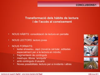 CONCLUSIONS/1 
Transformació dels hàbits de lectura 
i de l’accés al coneixement 
• NOUS HÀBITS: consolidació de lectura en pantalla 
• NOUS LECTORS: lectors joves 
• NOUS FORMATS: 
• keitai shosetsu. Japó (novel.la cel·lular, editades 
especialment per a la lectura en mòvils) 
• fragmentació de continguts 
• mashups: llibres “enriquits” 
• amb continguts d’usuaris 
• Noves possibilitats: lectura per a invidents i altres 
Lectura en suport digital : una nova manera de llegir UAB-Juny 2011 
 