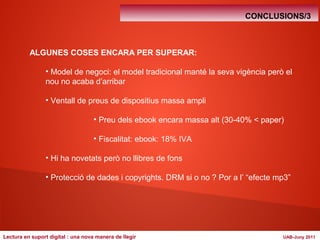 CONCLUSIONS/3 
ALGUNES COSES ENCARA PER SUPERAR: 
• Model de negoci: el model tradicional manté la seva vigència però el 
nou no acaba d’arribar 
• Ventall de preus de dispositius massa ampli 
• Preu dels ebook encara massa alt (30-40% < paper) 
• Fiscalitat: ebook: 18% IVA 
• Hi ha novetats però no llibres de fons 
• Protecció de dades i copyrights. DRM si o no ? Por a l’ “efecte mp3” 
Lectura en suport digital : una nova manera de llegir UAB-Juny 2011 
 