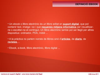 DEFINICIÓ EBOOK 
• Un ebook o llibre electrònic és un llibre editat en suport digital, que pot 
contenir text, imatge i so i que requereix mitjans informàtics per visualitzar-ne 
o escoltar-ne el contingut. Un llibre electrònic també pot ser llegit per altres 
dispositius: ordinador, PDA, mòbil ... 
• A la pràctica no parlem només de llibres sinó d’articles, de diaris, de 
revistes,... 
• Ebook, e-book, llibre electrònic, llibre digital ... 
Lectura en suport digital : una nova manera de llegir UAB-Juny 2011 
 
