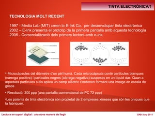 TINTA ELECTRÒNICA/1 
TECNOLOGIA MOLT RECENT 
1997 - Media Lab (MIT) creen la E-Ink Co. per desenvolupar tinta electrònica 
2002 – E-Ink presenta el prototip de la primera pantalla amb aquesta tecnología 
2006 - Comercialització dels primers lectors amb e-ink 
• Microcàpsules del diàmetre d’un pèl humà. Cada microcàpsula conté partícules blanques 
(càrrega positiva) i partícules negres (càrrega negativa) suspeses en un líquid clar. Quan a 
aquestes partícules s’els aplica un camp elèctric s'ordenen formant una imatge en escala de 
grisos 
• Resolució: 300 ppp (una pantalla convencional de PC 72 ppp) 
•Les patents de tinta electrònica són propietat de 2 empreses xineses que són les úniques que 
la fabriquen. 
Lectura en suport digital : una nova manera de llegir UAB-Juny 2011 
 