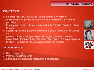 AVANTATGES 
1. no emet cap llum, sinó que es visiona amb la llum exterior 
2. la imatge que es genera és estable, s'ha de refrescar, i per tant no 
parpelleja 
3. la imatge no es mou i la lectura és molt més còmode perquè no cansa 
la vista 
4. es pot llegir des de qualsevol orientació o angle, inclús a plena llum del 
sol 
5. gasten molt poca energia, ja que la imatge roman fixa i no està 
alimentada internament, i només fa un petit consum d'energia al passar 
la plana. Per aquesta raó la seva autonomia és enorme. 
INCONVENIENTS 
1. Blanc i negre (!) 
2. Velocitat de refresc lenta 
3. Limitació per aplicacions interactives o animacions 
TINTA ELECTRÒNICA/2 
Lectura en suport digital : una nova manera de llegir UAB-Juny 2011 
 