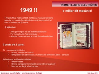 1949 !! 
• Ángela Ruiz Robles (1895-1975) una maestra ferrolana 
patenta un model d’enciclopèdia mecànica construït al 
Parc d’Artilleria de El Ferrol 
•3 objectius: 
- Alleugerir el pes de les motxiles dels nens 
- Fer més atractiu l’aprenentatge 
- Adaptar l’ensenyament al nivell de cada estudiant 
Consta de 2 parts: 
1) coneixements bàsics: 
PRIMER LLIBRE ELECTRÒNIC 
• lectura, escriptura i càlcul 
• fent pressió als abecedaris i números es formen síl.labes i paraules 
2) Dedicada a diferents matèries: 
• diferenciades 
• làmina transparent irrompible amb vidre d’augment 
• llum per ser llegir a les fosques 
o millor dit mecànic! 
Lectura en suport digital : una nova manera de llegir UAB-Juny 2011 
 