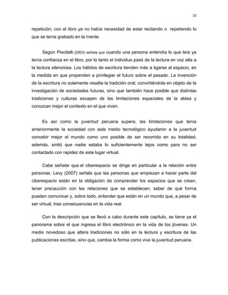 10

repetición; con el libro ya no había necesidad de estar recitando o repetiendo lo
que se tenía grabado en la mente.

Según Piscitelli (2003) señala que cuando una persona entendía lo que leía ya
tenía confianza en el libro, por lo tanto el individuo pasó de la lectura en voz alta a
la lectura silenciosa. Los hábitos de escritura tienden más a ligarse al espacio, en
la medida en que propenden a privilegiar el futuro sobre el pasado. La invención
de la escritura no solamente resalta la tradición oral, convirtiéndola en objeto de la
investigación de sociedades futuras, sino que también hace posible que distintas
tradiciones y culturas escapen de las limitaciones espaciales de la aldea y
conozcan mejor el contexto en el que viven.

Es así como la juventud peruana supera, las limitaciones que tenía
anteriormente la sociedad con este medio tecnológico ayudaron a la juventud
concebir mejor el mundo como uno posible de ser recorrido en su totalidad;
además, sintió que nadie estaba lo suficientemente lejos como para no ser
contactado con rapidez de este lugar virtual.
Cabe señalar que el ciberespacio se dirige en particular a la relación entre
personas. Levy (2007) señala que las personas que empiezan a hacer parte del
ciberespacio están en la obligación de comprender los espacios que se crean,
tener precaución con las relaciones que se establecen, saber de qué forma
pueden comunicar y, sobre todo, entender que están en un mundo que, a pesar de
ser virtual, trae consecuencias en la vida real.
Con la descripción que se llevó a cabo durante este capítulo, se tiene ya el
panorama sobre el que ingresa el libro electrónico en la vida de los jóvenes. Un
medio novedoso que altera tradiciones no sólo en la lectura y escritura de las
publicaciones escritas, sino que, cambia la forma como vive la juventud peruana.

 