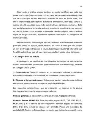 15

Observando el gráfico anterior también se puede identificar que cada tipo
posee una función única, en donde podrían caber varios aspectos novedosos. Hay
que reconocer que, el libro electrónico además del texto en forma lineal, nos
ofrece interactividad; como sonido, multimedia, animaciones, claro está, siempre y
cuando se esté conectado a una red y con el software apropiado. Asimismo darle
uso a esta herramienta en familia sería una experiencia emocionante, por ejemplo,
un niño de 5 años podría aprender a pronunciar bien las palabras usando un libro
digital de dibujos animados, ayudándole también a desarrollar su inteligencia de
manera divertida.
Hay que repetirlo: El libro digital esta allí, en la red, solo falta darse un tiempo
para leer, ya sea las noticias, obras, revistas, etc. Tal es el caso que, sino posees
un libro electrónico podrías usar el celular, la computadora, el iPod o la Tablet .En
fin, el libro electrónico está allí para hacernos más fácil nuestra rutina de lectura.
1.5.2. Dispositivos de lectura
A continuación se identificarán los diferentes dispositivos de lectura de los
cuales, son esenciales y necesarios para enfatizar aún más este trabajo basadas
en Malagón & Frías (1997).
1. Computadores: Teniendo instalado en un computador software como Adobe
Acrobat e-book Reader o el Glassbook, es posible leer un libro electrónico.
2. E-books o libros electrónicos: Actualmente existen varios lectores de libros
electrónicos; para mostrarlos se organizó según la generación.
Las siguientes características que se mostrarán, se basaron en la página
http://www.amazon.com/ y posteriormente traducida.
Primera generación: no cuentan con tinta electrónica, ni papel electrónico.
Aluratek Reader AEBK01FS: Este dispositivo soporta PDF, TXT, FB2, EPUB,
MOBI, PRC y RTF formato de libro electrónico. También soporta los formatos
BMP, JPG, GIF, formato de imagen GIF animada. Posee una tecnología de
pantalla LCD. Rápido en Búsqueda de contenido para facilitar la navegación entre

 