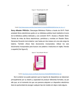 17

Figura 8. “Ebook Reader Pro 100”

Fuente: http://www.amazon.com/Libre-Ebook-Reader-Pro-black/dp/B004HX2DRO/ref=pd_sim_sbs_e_3

Sony eReader PRS-t2rc: Descargas Biblioteca Pública a través de Wi-Fi: Pedir
prestado libros electrónicos gratis en su biblioteca pública local mediante el icono
de la biblioteca pública dedicada y una conexión Wi-Fi. Acceso a Reader Store:
Tienda de miles de libros electrónicos, periódicos y revistas en Reader Store.
Generoso Duración de la batería: Leer hasta por dos meses con una sola carga de
batería. También ofrece Seis diccionarios incorporados: Utilizar los seis
diccionarios incorporados para buscar una palabra o traducirse en inglés, francés
o español (Ver figura 9).
Figura 9. “Sony eReader PRS-t2rc”

Fuente: http://www.amazon.com/Reader-Ebook-Sony-Pink/dp/B004HX2DRO/ref=pd_sim

De lo anterior se puede apreciar que la mayoría de dispositivos se relacionan
principalmente por su diseño y capacidad de producir diferentes formatos, es por
ello que, en el momento de que una persona adquiere un dispositivo electrónico
tiene la oportunidad de escoger cualquier tipo de modelo sin dejar a lado alguno.

 