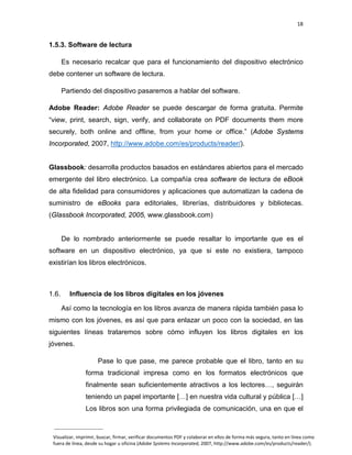 18

1.5.3. Software de lectura
Es necesario recalcar que para el funcionamiento del dispositivo electrónico
debe contener un software de lectura.
Partiendo del dispositivo pasaremos a hablar del software.
Adobe Reader: Adobe Reader se puede descargar de forma gratuita. Permite
“view, print, search, sign, verify, and collaborate on PDF documents them more
securely, both online and offline, from your home or office.” (Adobe Systems
Incorporated, 2007, http://www.adobe.com/es/products/reader/).

Glassbook: desarrolla productos basados en estándares abiertos para el mercado
emergente del libro electrónico. La compañía crea software de lectura de eBook
de alta fidelidad para consumidores y aplicaciones que automatizan la cadena de
suministro de eBooks para editoriales, librerías, distribuidores y bibliotecas.
(Glassbook Incorporated, 2005, www.glassbook.com)

De lo nombrado anteriormente se puede resaltar lo importante que es el
software en un dispositivo electrónico, ya que si este no existiera, tampoco
existirían los libros electrónicos.

1.6.

Influencia de los libros digitales en los jóvenes
Así como la tecnología en los libros avanza de manera rápida también pasa lo

mismo con los jóvenes, es así que para enlazar un poco con la sociedad, en las
siguientes líneas trataremos sobre cómo influyen los libros digitales en los
jóvenes.
Pase lo que pase, me parece probable que el libro, tanto en su
forma tradicional impresa como en los formatos electrónicos que
finalmente sean suficientemente atractivos a los lectores…, seguirán
teniendo un papel importante […] en nuestra vida cultural y pública […]
Los libros son una forma privilegiada de comunicación, una en que el

Visualizar, imprimir, buscar, firmar, verificar documentos PDF y colaborar en ellos de forma más segura, tanto en línea como
fuera de línea, desde su hogar u oficina (Adobe Systems Incorporated, 2007, http://www.adobe.com/es/products/reader/).

 