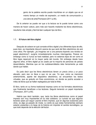 19

genio de la palabra escrita puede inscribirse en un objeto que es al
mismo tiempo un medio de expresión, un medio de comunicación y
una obra de arte(Thompson,2011 p.40).
De lo anterior se puede ver que a la lectura se le puede tomar como una
manera de hacer cultura, pero más aún hacerlo mediante los libros electrónicos,
resultaría más simple y fácil de leer cualquier tipo de libro.

1.7.

El futuro del libro digital

Después de aclarar en qué consiste el libro digital y los diferentes tipos de ello,
pues bien, es importante discurrir acerca de que será del libro electrónico de acá
unos años. Por ejemplo: ¿te imaginas ver a una persona leyendo una revista en
papel electrónico?, surgiría inmediatamente muchas interrogantes. Parece sin
embargo como si nunca se hará realidad, pero no estamos lejos de ver como el
libro logra repercutir en la mayor parte del mundo. Sin embargo desde hace
algunos años, el libro digital ya es usado por la mayoría de personas de países
desarrollados. Mientras que en los subdesarrollados ésta herramienta ya está
dando que hablar.
Es justo decir que los libros electrónicos tienen un precio único y un poco
elevado, pero eso no lleva a que no se use. Ya que, como se mencionó
anteriormente, aparte del dispositivo electrónico, se encuentran los textos
virtuales, que es gratuito sin fines económicos, en donde se podría acceder a
miles de libros que se hallan replegados por toda la Web.
El libro, tanto en su forma tradicional impresa como en los formatos electrónicos
que finalmente benefician a los lectores. Seguirá teniendo un papel importante
(Thompson, 2011 p.40).
Habría que decir también, que, tanto los libros electrónicos como el papel
impreso son muy importantes en la vida cotidiana. Lo curioso es que algunos
lectores optan por seguir usando el libro impreso, que en algunas ocasiones para
otros, es algo ya pasado de moda. Lo cierto es que estas herramientas siempre
estarán presentes a lo largo de la historia sin importar el cambio tecnológico, ya
que todo depende de la elección del lector.

 
