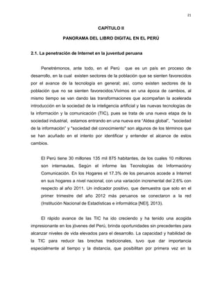 21

CAPÍTULO II
PANORAMA DEL LIBRO DIGITAL EN EL PERÚ

2.1. La penetración de Internet en la juventud peruana

Penetrémonos, ante todo, en el Perú

que es un país en proceso de

desarrollo, en la cual existen sectores de la población que se sienten favorecidos
por el avance de la tecnología en general; así, como existen sectores de la
población que no se sienten favorecidos.Vivimos en una época de cambios, al
mismo tiempo se van dando las transformaciones que acompañan la acelerada
introducción en la sociedad de la inteligencia artificial y las nuevas tecnologías de
la información y la comunicación (TIC), pues se trata de una nueva etapa de la
sociedad industrial, estamos entrando en una nueva era “Aldea global”, "sociedad
de la información” y "sociedad del conocimiento" son algunos de los términos que
se han acuñado en el intento por identificar y entender el alcance de estos
cambios.

El Perú tiene 30 millones 135 mil 875 habitantes, de los cuales 10 millones
son internautas, Según el informe las Tecnologías de Informacióny
Comunicación. En los Hogares el 17.3% de los peruanos accede a Internet
en sus hogares a nivel nacional, con una variación incremental del 2.6% con
respecto al año 2011. Un indicador positivo, que demuestra que solo en el
primer trimestre del año 2012 más peruanos se conectaron a la red
(Institución Nacional de Estadísticas e informática [NEI], 2013).

El rápido avance de las TIC ha ido creciendo y ha tenido una acogida
impresionante en los jóvenes del Perú, brinda oportunidades sin precedentes para
alcanzar niveles de vida elevados para el desarrollo. La capacidad y habilidad de
la TIC para reducir las brechas tradicionales, tuvo que dar importancia
especialmente al tiempo y la distancia, que posibilitan por primera vez en la

 