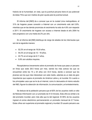 22

historia de la humanidad, en vista, que la juventud peruana tiene el uso potencial
de éstas TICs que son medios de gran ayuda para la juventud actual.

El informe del [INEI] da a conocer que en la ciudad Lima metropolitana, el
31% de hogares posee conexión a Internet con un crecimiento solo del 0.9%,
mientras que en las demás provincias el crecimiento ha sido de 4.8% con respecto
a 2011. El crecimiento de hogares con acceso a Internet desde el año 2004 ha
sido progresivo con una media de 2% por año.

En el informe del [INE] distribuye de rango de edades de los internautas que
son de la siguiente manera:
•

52.2% en el rango de 19-24 años.

•

54.2% en el rango de 12 - 18 años.

•

24.7% en el rango de 6-11 años.

•

5.8% son adultos mayores.

Recapitulemos brevemente sobre el promedio de horas que pasa un peruano
en línea que esde 26.5 horas por mes, siendo los más activos los que se
encuentran entre los 15 y 24 años con 33.5 horas, dando a conocer que los
jóvenes son los que más interactúan con este medio, además es un dato de gran
importancia que supera al promedio de América Latina y al mundial. En cuanto a
los principales usos que se le da aI internet, como lo demuestra el mismo estudio
del INEI, figuran la obtención de información, la comunicación y el entretenimiento.

Se deduce de la población peruana que el 62% de los usuarios visitó un sitio
de Noticias Información con un promedio de 41.9 minutos. Esta cifra es similar a la
del promedio mundial, pero más alta que la del regional. El 85% de los usuarios
ingresó al correo electrónico permaneciendo un promedio mensual de 2.7 horas.
Estas cifras son superiores al promedio regional y mundial. El usuario peruano usa

 