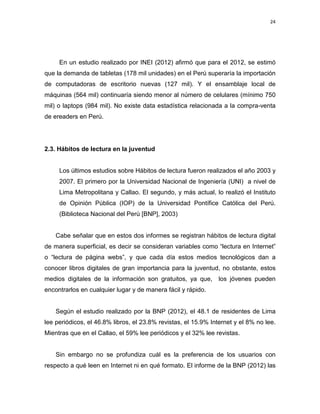 24

En un estudio realizado por INEI (2012) afirmó que para el 2012, se estimó
que la demanda de tabletas (178 mil unidades) en el Perú superaría la importación
de computadoras de escritorio nuevas (127 mil). Y el ensamblaje local de
máquinas (564 mil) continuaría siendo menor al número de celulares (mínimo 750
mil) o laptops (984 mil). No existe data estadística relacionada a la compra-venta
de ereaders en Perú.

2.3. Hábitos de lectura en la juventud

Los últimos estudios sobre Hábitos de lectura fueron realizados el año 2003 y
2007. El primero por la Universidad Nacional de Ingeniería (UNI) a nivel de
Lima Metropolitana y Callao. El segundo, y más actual, lo realizó el Instituto
de Opinión Pública (IOP) de la Universidad Pontífice Católica del Perú.
(Biblioteca Nacional del Perú [BNP], 2003)

Cabe señalar que en estos dos informes se registran hábitos de lectura digital
de manera superficial, es decir se consideran variables como “lectura en Internet”
o “lectura de página webs”, y que cada día estos medios tecnológicos dan a
conocer libros digitales de gran importancia para la juventud, no obstante, estos
medios digitales de la información son gratuitos, ya que,

los jóvenes pueden

encontrarlos en cualquier lugar y de manera fácil y rápido.

Según el estudio realizado por la BNP (2012), el 48.1 de residentes de Lima
lee periódicos, el 46.8% libros, el 23.8% revistas, el 15.9% Internet y el 8% no lee.
Mientras que en el Callao, el 59% lee periódicos y el 32% lee revistas.

Sin embargo no se profundiza cuál es la preferencia de los usuarios con
respecto a qué leen en Internet ni en qué formato. El informe de la BNP (2012) las

 