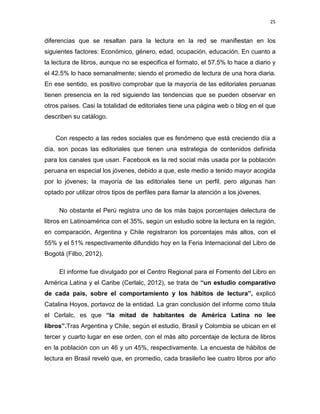 25

diferencias que se resaltan para la lectura en la red se manifiestan en los
siguientes factores: Económico, género, edad, ocupación, educación. En cuanto a
la lectura de libros, aunque no se especifica el formato, el 57.5% lo hace a diario y
el 42.5% lo hace semanalmente; siendo el promedio de lectura de una hora diaria.
En ese sentido, es positivo comprobar que la mayoría de las editoriales peruanas
tienen presencia en la red siguiendo las tendencias que se pueden observar en
otros países. Casi la totalidad de editoriales tiene una página web o blog en el que
describen su catálogo.

Con respecto a las redes sociales que es fenómeno que está creciendo día a
día, son pocas las editoriales que tienen una estrategia de contenidos definida
para los canales que usan. Facebook es la red social más usada por la población
peruana en especial los jóvenes, debido a que, este medio a tenido mayor acogida
por lo jóvenes; la mayoría de las editoriales tiene un perfil, pero algunas han
optado por utilizar otros tipos de perfiles para llamar la atención a los jóvenes.
No obstante el Perú registra uno de los más bajos porcentajes delectura de
libros en Latinoamérica con el 35%, según un estudio sobre la lectura en la región,
en comparación, Argentina y Chile registraron los porcentajes más altos, con el
55% y el 51% respectivamente difundido hoy en la Feria Internacional del Libro de
Bogotá (Filbo, 2012).
El informe fue divulgado por el Centro Regional para el Fomento del Libro en
América Latina y el Caribe (Cerlalc, 2012), se trata de “un estudio comparativo
de cada país, sobre el comportamiento y los hábitos de lectura”, explicó
Catalina Hoyos, portavoz de la entidad. La gran conclusión del informe como titula
el Cerlalc, es que “la mitad de habitantes de América Latina no lee
libros”.Tras Argentina y Chile, según el estudio, Brasil y Colombia se ubican en el
tercer y cuarto lugar en ese orden, con el más alto porcentaje de lectura de libros
en la población con un 46 y un 45%, respectivamente. La encuesta de hábitos de
lectura en Brasil reveló que, en promedio, cada brasileño lee cuatro libros por año

 