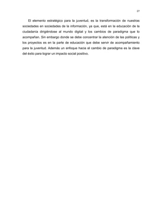 27

El elemento estratégico para la juventud, es la transformación de nuestras
sociedades en sociedades de la información, ya que, está en la educación de la
ciudadanía dirigiéndose al mundo digital y los cambios de paradigma que lo
acompañan. Sin embargo donde se debe concentrar la atención de las políticas y
los proyectos es en la parte de educación que debe servir de acompañamiento
para la juventud. Además un enfoque hacia el cambio de paradigma es la clave
del éxito para lograr un impacto social positivo.

 