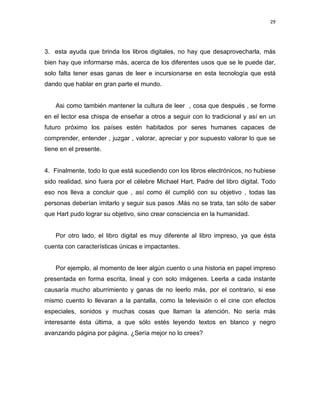 29

3. esta ayuda que brinda los libros digitales, no hay que desaprovecharla, más
bien hay que informarse más, acerca de los diferentes usos que se le puede dar,
solo falta tener esas ganas de leer e incursionarse en esta tecnología que está
dando que hablar en gran parte el mundo.

Asi como también mantener la cultura de leer , cosa que después , se forme
en el lector esa chispa de enseñar a otros a seguir con lo tradicional y así en un
futuro próximo los países estén habitados por seres humanes capaces de
comprender, entender , juzgar , valorar, apreciar y por supuesto valorar lo que se
tiene en el presente.

4. Finalmente, todo lo que está sucediendo con los libros electrónicos, no hubiese
sido realidad, sino fuera por el célebre Michael Hart, Padre del libro digital. Todo
eso nos lleva a concluir que , así como él cumplió con su objetivo , todas las
personas deberían imitarlo y seguir sus pasos .Más no se trata, tan sólo de saber
que Hart pudo lograr su objetivo, sino crear consciencia en la humanidad.

Por otro lado, el libro digital es muy diferente al libro impreso, ya que ésta
cuenta con características únicas e impactantes.

Por ejemplo, al momento de leer algún cuento o una historia en papel impreso
presentada en forma escrita, lineal y con solo imágenes. Leerla a cada instante
causaría mucho aburrimiento y ganas de no leerlo más, por el contrario, si ese
mismo cuento lo llevaran a la pantalla, como la televisión o el cine con efectos
especiales, sonidos y muchas cosas que llaman la atención. No sería más
interesante ésta última, a que sólo estés leyendo textos en blanco y negro
avanzando página por página. ¿Sería mejor no lo crees?

 