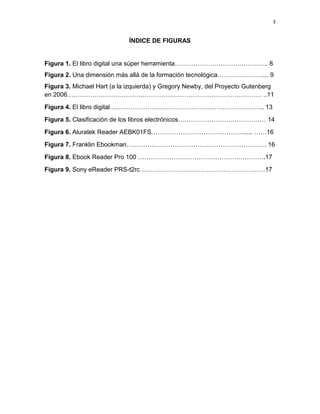 3

ÍNDICE DE FIGURAS

Figura 1. El libro digital una súper herramienta………………………………….….. 8
Figura 2. Una dimensión más allá de la formación tecnológica………………….... 9
Figura 3. Michael Hart (a la izquierda) y Gregory Newby, del Proyecto Gutenberg
en 2006………………………………………………………………………………… ..11
Figura 4. El libro digital……………………………………………………………….. 13
Figura 5. Clasificación de los libros electrónicos…………………………………… 14
Figura 6. Aluratek Reader AEBK01FS……………………………………….... ……16
Figura 7. Franklin Ebookman…………………………………………………………. 16
Figura 8. Ebook Reader Pro 100 …………………………………………………….17
Figura 9. Sony eReader PRS-t2rc……………………………………………………17

 