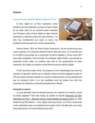 31

Anexos
La promesa y los desafíos del libro digital en el Perú
El libro digital en el Perú representa varios
desafíos para las editoriales, aunque el mayor riesgo
es no hacer nada. En un reciente evento realizado
por Promperú sobre el libro digital se dejó entrever
optimismos y temores acerca de esta industria. Y si
bien hay incertidumbre aun sobre su futuro, las
posibles tendencias generan muchas expectativas.
Patricia Núñez, CEO de Online Studio Productions, citó las proyecciones que
varios expertos en la industria editorial hicieron hace dos años, en el sentido que
en el 2020 el porcentaje de la producción de libros digitales y físicos sería 50%
para cada modalidad a nivel mundial. Sin embargo, según Núñez, esa paridad se
alcanzará mucho antes; se sustenta para ello en las proyecciones de años
anteriores, las cuales se quedaron cortas frente al avance del libro digital.
Si bien las cifras suelen variar, de acuerdo con las metodologías que usan los
estudios, la ejecutiva reseña que en Estados Unidos los textos digitales ocupan el
30% de toda la industria editorial. En cuanto a Latinoamérica no hay estimaciones
que se acerquen entre sí en sus resultados pero los países que más han
avanzado son Argentina y Colombia (exceptuando a Brasil).
Iniciando la carrera
¿A qué velocidad anda el mercado peruano con respecto a la edición y venta
de textos digitales? Hace tres meses se publicó el estudio Panorama del libro
electrónico en Perú – Situación actual y oportunidades de negocio 2013, por ADR
Anatomía de Red Madrid – Lima. Según este documento, en el Perú únicamente
cuatro editoriales tienen una plataforma de ventas online. De ellas sólo una vende
libros electrónicos: El Fondo Editorial de la UPC.

 
