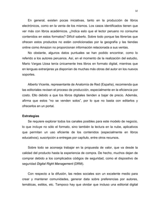 32

En general, existen pocas iniciativas, tanto en la producción de libros
electrónicos, como en la venta de los mismos. Los casos identificados tienen que
ver más con libros académicos. ¿Indica esto que el lector peruano no consume
contenidos en estos formatos? Difícil saberlo. Sobre todo porque las librerías que
ofrecen estos productos no están condicionadas por la geografía y las tiendas
online como Amazon no proporcionan información relacionada a sus ventas.
No obstante, algunos datos puntuales se han podido encontrar, como lo
referido a los autores peruanos. Así, en el momento de la realización del estudio,
Mario Vargas Llosa tenía únicamente tres libros en formato digital, mientras que
en lenguas extranjeras ya disponían de muchas más obras del autor en los nuevos
soportes.
Alberto Vicente, representante de Anatomía de Red (España), recomienda que
las editoriales revisen el proceso de producción, especialmente en la eficiencia por
costo. Ello debido a que los libros digitales tienden a bajar de precio. Además,
afirma que estos “no se venden solos”, por lo que no basta con editarlos y
ofrecerlos en un portal.
Estrategias
Se requiere explorar todos los canales posibles para este modelo de negocio,
lo que incluye no sólo el formato, sino también la lectura en la nube, aplicativos
que permitan un uso eficiente de los contenidos (especialmente en libros
educativos), suscripción a entregas por capítulo, entre otros recursos.
Sobre todo se aconseja trabajar en la propuesta de valor, que va desde la
calidad del producto hasta la experiencia de compra. De hecho, muchos dejan de
comprar debido a los complicados códigos de seguridad, como el dispositivo de
seguridad Digital Right Management (DRM).
Con respecto a la difusión, las redes sociales son un excelente medio para
crear y mantener comunidades, generar data sobre preferencias por autores,
temáticas, estilos, etc. Tampoco hay que olvidar que incluso una editorial digital

 