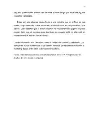 33

pequeña puede hacer alianza con Amazon, aunque tenga que lidiar con algunos
requisitos y procesos.
Éstas son sólo algunas pautas frente a una industria que en el Perú es casi
nueva y cuyo desarrollo puede tomar velocidades distintas en comparación a otros
países. Cabe resaltar que el lector nacional no necesariamente jugará un papel
crucial, dado que el mercado para los libros en español está no sólo está en
Hispanoamérica, sino en todo el mundo.

Los desafíos serán más bien otros, como la calidad del contenido y el diseño, por
ejemplo en textos académicos; o los criterios literarios para los libros de ficción, el
marketing digital, entre otros factores diferenciadores.
Fuente .(http://semanaeconomica.com/article/cultura-y-estilo/119130-la-promesa-y-losdesafios-del-libro-digital-en-el-peru/)

 