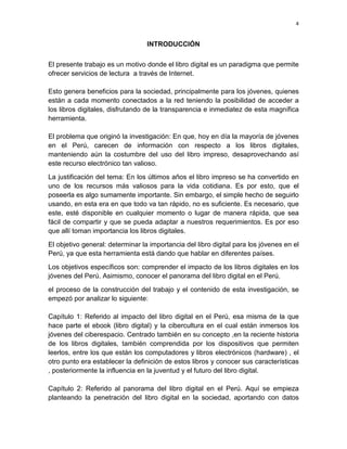 4

INTRODUCCIÓN
El presente trabajo es un motivo donde el libro digital es un paradigma que permite
ofrecer servicios de lectura a través de Internet.
Esto genera beneficios para la sociedad, principalmente para los jóvenes, quienes
están a cada momento conectados a la red teniendo la posibilidad de acceder a
los libros digitales, disfrutando de la transparencia e inmediatez de esta magnífica
herramienta.
El problema que originó la investigación: En que, hoy en día la mayoría de jóvenes
en el Perú, carecen de información con respecto a los libros digitales,
manteniendo aún la costumbre del uso del libro impreso, desaprovechando así
este recurso electrónico tan valioso.
La justificación del tema: En los últimos años el libro impreso se ha convertido en
uno de los recursos más valiosos para la vida cotidiana. Es por esto, que el
poseerla es algo sumamente importante. Sin embargo, el simple hecho de seguirlo
usando, en esta era en que todo va tan rápido, no es suficiente. Es necesario, que
este, esté disponible en cualquier momento o lugar de manera rápida, que sea
fácil de compartir y que se pueda adaptar a nuestros requerimientos. Es por eso
que allí toman importancia los libros digitales.
El objetivo general: determinar la importancia del libro digital para los jóvenes en el
Perú, ya que esta herramienta está dando que hablar en diferentes países.
Los objetivos específicos son: comprender el impacto de los libros digitales en los
jóvenes del Perú. Asimismo, conocer el panorama del libro digital en el Perú.
el proceso de la construcción del trabajo y el contenido de esta investigación, se
empezó por analizar lo siguiente:
Capítulo 1: Referido al impacto del libro digital en el Perú, esa misma de la que
hace parte el ebook (libro digital) y la cibercultura en el cual están inmersos los
jóvenes del ciberespacio. Centrado también en su concepto ,en la reciente historia
de los libros digitales, también comprendida por los dispositivos que permiten
leerlos, entre los que están los computadores y libros electrónicos (hardware) , el
otro punto era establecer la definición de estos libros y conocer sus características
, posteriormente la influencia en la juventud y el futuro del libro digital.
Capítulo 2: Referido al panorama del libro digital en el Perú. Aquí se empieza
planteando la penetración del libro digital en la sociedad, aportando con datos

 