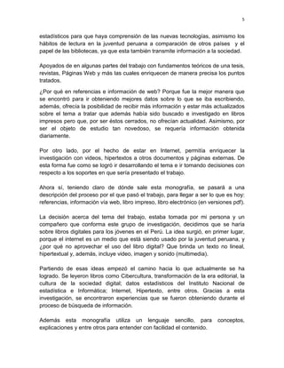 5

estadísticos para que haya comprensión de las nuevas tecnologías, asimismo los
hábitos de lectura en la juventud peruana a comparación de otros países y el
papel de las bibliotecas, ya que esta también transmite información a la sociedad.
Apoyados de en algunas partes del trabajo con fundamentos teóricos de una tesis,
revistas, Páginas Web y más las cuales enriquecen de manera precisa los puntos
tratados.
¿Por qué en referencias e información de web? Porque fue la mejor manera que
se encontró para ir obteniendo mejores datos sobre lo que se iba escribiendo,
además, ofrecía la posibilidad de recibir más información y estar más actualizados
sobre el tema a tratar que además había sido buscado e investigado en libros
impresos pero que, por ser éstos cerrados, no ofrecían actualidad. Asimismo, por
ser el objeto de estudio tan novedoso, se requería información obtenida
diariamente.
Por otro lado, por el hecho de estar en Internet, permitía enriquecer la
investigación con videos, hipertextos a otros documentos y páginas externas. De
esta forma fue como se logró ir desarrollando el tema e ir tomando decisiones con
respecto a los soportes en que sería presentado el trabajo.
Ahora sí, teniendo claro de dónde sale esta monografía, se pasará a una
descripción del proceso por el que pasó el trabajo, para llegar a ser lo que es hoy:
referencias, información vía web, libro impreso, libro electrónico (en versiones pdf).
La decisión acerca del tema del trabajo, estaba tomada por mi persona y un
compañero que conforma este grupo de investigación, decidimos que se haría
sobre libros digitales para los jóvenes en el Perú. La idea surgió, en primer lugar,
porque el internet es un medio que está siendo usado por la juventud peruana, y
¿por qué no aprovechar el uso del libro digital? Que brinda un texto no lineal,
hipertextual y, además, incluye video, imagen y sonido (multimedia).
Partiendo de esas ideas empezó el camino hacia lo que actualmente se ha
logrado. Se leyeron libros como Cibercultura, transformación de la era editorial, la
cultura de la sociedad digital; datos estadísticos del Instituto Nacional de
estadística e Informática; Internet, Hipertexto, entre otros. Gracias a esta
investigación, se encontraron experiencias que se fueron obteniendo durante el
proceso de búsqueda de información.
Además esta monografía utiliza un lenguaje sencillo, para
explicaciones y entre otros para entender con facilidad el contenido.

conceptos,

 