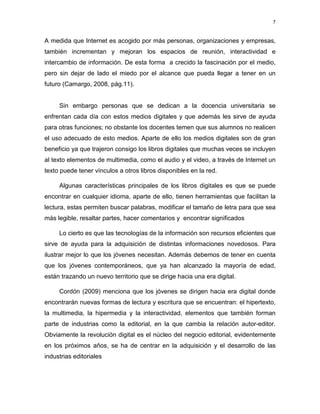 7

A medida que Internet es acogido por más personas, organizaciones y empresas,
también incrementan y mejoran los espacios de reunión, interactividad e
intercambio de información. De esta forma a crecido la fascinación por el medio,
pero sin dejar de lado el miedo por el alcance que pueda llegar a tener en un
futuro (Camargo, 2008, pág.11).

Sin embargo personas que se dedican a la docencia universitaria se
enfrentan cada día con estos medios digitales y que además les sirve de ayuda
para otras funciones; no obstante los docentes temen que sus alumnos no realicen
el uso adecuado de esto medios. Aparte de ello los medios digitales son de gran
beneficio ya que trajeron consigo los libros digitales que muchas veces se incluyen
al texto elementos de multimedia, como el audio y el video, a través de Internet un
texto puede tener vínculos a otros libros disponibles en la red.
Algunas características principales de los libros digitales es que se puede
encontrar en cualquier idioma, aparte de ello, tienen herramientas que facilitan la
lectura, estas permiten buscar palabras, modificar el tamaño de letra para que sea
más legible, resaltar partes, hacer comentarios y encontrar significados
Lo cierto es que las tecnologías de la información son recursos eficientes que
sirve de ayuda para la adquisición de distintas informaciones novedosos. Para
ilustrar mejor lo que los jóvenes necesitan. Además debemos de tener en cuenta
que los jóvenes contemporáneos, que ya han alcanzado la mayoría de edad,
están trazando un nuevo territorio que se dirige hacia una era digital.
Cordón (2009) menciona que los jóvenes se dirigen hacia era digital donde
encontrarán nuevas formas de lectura y escritura que se encuentran: el hipertexto,
la multimedia, la hipermedia y la interactividad, elementos que también forman
parte de industrias como la editorial, en la que cambia la relación autor-editor.
Obviamente la revolución digital es el núcleo del negocio editorial, evidentemente
en los próximos años, se ha de centrar en la adquisición y el desarrollo de las
industrias editoriales

 