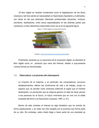 8

El libro digital es recibido inicialmente como la digitalización de los libros
impresos y termina siendo en laactualidad un hipermedia (hipertexto y multimedia),
son obras en las que participan diferentes profesionales (docentes, músicos,
escritores, diseñadores, entre otros) especializados en las distintas partes que
componen un libro electrónico hipermedia como se ve en la siguiente figura.
Figura 1. “El libro digital una súper herramienta”

Fuente : http://promoweb.com.mx/articulo.php?id=806

Finalmente, teniendo ya un panorama de la revolución digital, se abordará el
libro digital como un

producto que nace del Internet, debido a que,presenta

nuevas formas ya mencionadas.

1.2.

Cibercultura: Los jóvenes del ciberespacio

La irrupción de la máquina, y en particular, las computadoras, provocan
desplazamientos, alteran las condiciones de vida y de trabajo, ocupa un
espacio que se percibe como amenaza potencial al papel que el hombre
desempeña. La prevención que la máquina genera no deja de hacer pensar
a las personas en el futuro; un futuro inminente que se vive con la doble
ansiedad del temor y la fascinación (Joyanes, 1997, p. 31).

Dentro de este contexto el Internet es algo fantástico que ha crecido de
forma espeluznante, y es cada vez más acogido por la juventud que forma parte
de su vida. Sin embargo, estos medio llega a hacer parte de una sociedad ya

 