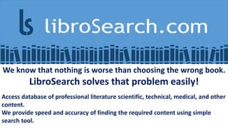 We know that nothing is worse than choosing the wrong book.
LibroSearch solves that problem easily!
Access database of professional literature scientific, technical, medical, and other
content.
We provide speed and accuracy of finding the required content using simple
search tool.
 