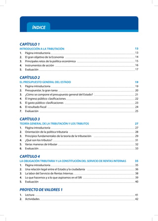 ÍNDICE
CAPÍTULO 1
INTRODUCCIÓN A LA TRIBUTACIÓN
1. Página introductoria
2. El gran objetivo de la Economía
3. Principales retos de la política económica
4. Instrumentos de acción
5. Evaluación
CAPÍTULO 2
EL PRESUPUESTO GENERAL DEL ESTADO
1. Página introductoria
2. Presupuestar, la gran tarea
3. ¿Cómo se compone el presupuesto general del Estado?
4. El ingreso público: clasificaciones
5. El gasto público: clasificaciones
6. El resultado fiscal
7. Evaluación
CAPÍTULO 3
TEORÍA GENERAL DE LA TRIBUTACIÓN Y LOS TRIBUTOS
1. Página introductoria
2. Orientación de la política tributaria
3. Principios fundamentales de la teoría de la tributación
4. ¿Qué son los tributos?
5. Varias maneras de tributar
6. Evaluación
CAPÍTULO 4
LA OBLIGACIÓN TRIBUTARIA Y LA CONSTITUCIÓN DEL SERVICIO DE RENTAS INTERNAS
1. Página introductoria
2. Una relación legal entre el Estado y la ciudadanía
3. La labor del Servicio de Rentas Internas
4. Lo que hacemos y a lo que aspiramos en el SRI
5. Evaluación
PROYECTO DE VALORES 1
1. Lectura
2. Actividades
13
13
14
15
16
17
19
19
20
21
22
23
24
25
27
27
28
29
31
32
33
35
35
36
38
39
40
41
42
 