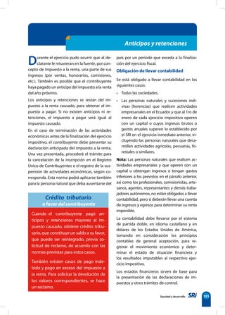 Equidad y desarrollo 101
Anticipos y retenciones
Durante el ejercicio pudo ocurrir que al de-
clarante le retuvieran en la fuente, por con-
cepto de impuesto a la renta, una parte de sus
ingresos (por ventas, honorarios, comisiones,
etc.). También es posible que el contribuyente
haya pagado un anticipo del impuesto a la renta
del año próximo.
Los anticipos y retenciones se restan del im-
puesto a la renta causado, para obtener el im-
puesto a pagar. Si no existen anticipos ni re-
tenciones, el impuesto a pagar será igual al
impuesto causado.
En el caso de terminación de las actividades
económicas antes de la finalización del ejercicio
impositivo, el contribuyente debe presentar su
declaración anticipada del impuesto a la renta.
Una vez presentada, procederá el trámite para
la cancelación de la inscripción en el Registro
Único de Contribuyentes o el registro de la sus-
pensión de actividades económicas, según co-
rresponda. Esta norma podrá aplicarse también
para la persona natural que deba ausentarse del
Crédito tributario
a favor del contribuyente
país por un período que exceda a la finaliza-
ción del ejercicio fiscal.
Obligación de llevar contabilidad
Se está obligado a llevar contabilidad en los
siguientes casos:
• Todas las sociedades.
• Las personas naturales y sucesiones indi-
visas (herencias) que realicen actividades
empresariales en el Ecuador y que al 1ro de
enero de cada ejercicio impositivo operen
con un capital o cuyos ingresos brutos o
gastos anuales superen lo establecido por
el SRI en el ejercicio inmediato anterior, in-
cluyendo las personas naturales que desa-
rrollen actividades agrícolas, pecuarias, fo-
restales o similares.
Nota: Las personas naturales que realicen ac-
tividades empresariales y que operen con un
capital u obtengan ingresos o tengan gastos
inferiores a los previstos en el párrafo anterior,
así como los profesionales, comisionistas, arte-
sanos, agentes, representantes y demás traba-
jadores autónomos, no están obligados a llevar
contabilidad, pero sí deberán llevar una cuenta
de ingresos y egresos para determinar su renta
imponible.
La contabilidad debe llevarse por el sistema
de partida doble, en idioma castellano y en
dólares de los Estados Unidos de América,
tomando en consideración los principios
contables de general aceptación, para re-
gistrar el movimiento económico y deter-
minar el estado de situación financiera y
los resultados imputables al respectivo ejer-
cicio impositivo.
Los estados financieros sirven de base para
la presentación de las declaraciones de im-
puestos y otros trámites de control.
Cuando el contribuyente pagó an-
ticipos y retenciones mayores al im-
puesto causado, obtiene crédito tribu-
tario, que constituye un saldo a su favor,
que puede ser reintegrado, previa so-
licitud de reclamo, de acuerdo con las
normas previstas para estos casos.
También existen casos de pago inde-
bido y pago en exceso del impuesto a
la renta. Para solicitar la devolución de
los valores correspondientes, se hace
un reclamo.
 