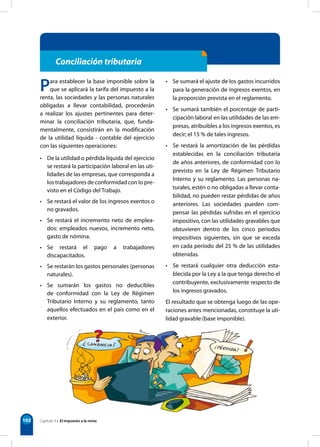 102
Conciliación tributaria
Para establecer la base imponible sobre la
que se aplicará la tarifa del impuesto a la
renta, las sociedades y las personas naturales
obligadas a llevar contabilidad, procederán
a realizar los ajustes pertinentes para deter-
minar la conciliación tributaria, que, funda-
mentalmente, consistirán en la modificación
de la utilidad líquida - contable del ejercicio
con las siguientes operaciones:
• De la utilidad o pérdida líquida del ejercicio
se restará la participación laboral en las uti-
lidades de las empresas, que corresponda a
los trabajadores de conformidad con lo pre-
visto en el Código del Trabajo.
• Se restará el valor de los ingresos exentos o
no gravados.
• Se restará el incremento neto de emplea-
dos: empleados nuevos, incremento neto,
gasto de nómina.
• Se restará el pago a trabajadores
discapacitados.
• Se restarán los gastos personales (personas
naturales).
• Se sumarán los gastos no deducibles
de conformidad con la Ley de Régimen
Tributario Interno y su reglamento, tanto
aquellos efectuados en el país como en el
exterior.
• Se sumará el ajuste de los gastos incurridos
para la generación de ingresos exentos, en
la proporción prevista en el reglamento.
• Se sumará también el porcentaje de parti-
cipación laboral en las utilidades de las em-
presas, atribuibles a los ingresos exentos, es
decir; el 15 % de tales ingresos.
• Se restará la amortización de las pérdidas
establecidas en la conciliación tributaria
de años anteriores, de conformidad con lo
previsto en la Ley de Régimen Tributario
Interno y su reglamento. Las personas na-
turales, estén o no obligadas a llevar conta-
bilidad, no pueden restar pérdidas de años
anteriores. Las sociedades pueden com-
pensar las pérdidas sufridas en el ejercicio
impositivo, con las utilidades gravables que
obtuvieren dentro de los cinco períodos
impositivos siguientes, sin que se exceda
en cada período del 25 % de las utilidades
obtenidas.
• Se restará cualquier otra deducción esta-
blecida por la Ley a la que tenga derecho el
contribuyente, exclusivamente respecto de
los ingresos gravados.
El resultado que se obtenga luego de las ope-
raciones antes mencionadas, constituye la uti-
lidad gravable (base imponible).
Capítulo 9 • El impuesto a la renta
 