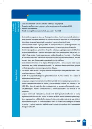Equidad y desarrollo 105
En
inmuebles
destinados
a
la
ac-
tividad
empresarial
• Gastos de mantenimiento hasta un máximo del 1 % del avalúo de la propiedad.
• Reparaciones por fuerza mayor, ordenanzas o hechos extraordinarios, previa autorización del SRI.
• Impuestos sobre la propiedad.
• Tasas de servicios públicos: aseo, alcantarillado, agua potable y electricidad.
En
pagos
al
exterior
• Son deducibles como gastos los valores que el sujeto pasivo reembolse al exterior por concepto de gastos incurri-
dos en el exterior, directamente relacionados con la actividad desarrollada en el Ecuador por el sujeto pasivo que
los reembolse, siempre que haya efectuado la retención en la fuente del Impuesto a la Renta.
• Serán deducibles los intereses pagados por créditos del exterior, adquiridos para el giro del negocio, hasta la tasa
autorizada por el Banco Central, siempre que éstos y sus pagos se encuetren registrados en dicha entidad.
• Comisiones por exportaciones que consten en el respectivo contrato y las pagadas para la promoción del turismo
receptivo, sin que excedan del 2 % del valor de las exportaciones o de los ingresos obtenidos en el giro de la acti-
vidad.Sielpagoserealizaafavordeunapersonaounasociedadrelacionadaconelexportadorosielbeneficiario
deestacomisiónseencuentradomiciliadoenunpaísenelcualnoexistaimpuestosobrelosbeneficios,utilidades
o renta, se deberá pagar el impuesto a la renta y realizar la retención en la fuente.
• Gastos realizados en el exterior por las empresas de transporte marítimo, o aéreo y pesqueras de alta mar, sea
por necesidad de la actividad desarrollada en el Ecuador o por su extensión en el extranjero, siempre que estén
certificados por auditores externos con representación en el Ecuador.
• El 96 % de las primas de cesión o reaseguros contratados por empresas que no tengan establecimiento o repre-
sentación permanente en el Ecuador.
• El 90 % de los pagos efectuados por las agencias internacionales de prensa registradas en la Secretaría de
Administración Pública del Estado.
• Los pagos por concepto de arrendamiento mercantil internacional de bienes de capital, siempre y cuando corres-
pondan a bienes adquiridos a precios de mercado y su financiamiento no contemple tasas superiores a la tasa
LIBOR BBA en dólares de un año plazo. Si el arrendatario no opta por la compra del bien y procede a reexpor-
tarlo, deberá pagar el impuesto a la renta como remesa al exterior calculado sobre el valor depreciado del bien
reexportado.
• Los pagos de intereses de créditos externos y líneas de crédito abiertas por instituciones financiera del exterior,
legalmente establecidas como tales; así como los intereses de créditos externos conferidos de gobierno a go-
bierno o por organismos multilaterales. En estos casos, los intereses no podrán exceder de las tasas de interés
máximas referenciales fijadas por el Directorio del Banco Central del Ecuador a la fecha del registro del crédito o
sunovación;y sidehecholasexcediera, se deberá efectuarlaretención correspondiente sobre elexceso paraque
dicho pago sea deducible.
 