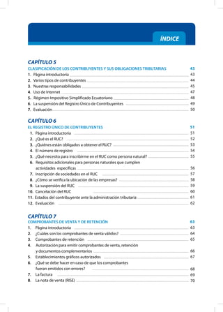 ÍNDICE
CAPÍTULO 5
CLASIFICACIÓN DE LOS CONTRIBUYENTES Y SUS OBLIGACIONES TRIBUTARIAS
1. Página introductoria
2. Varios tipos de contribuyentes
3. Nuestras responsabilidades
4. Uso de Internet
5. Régimen Impositivo Simplificado Ecuatoriano
6. La suspensión del Registro Único de Contribuyentes
7. Evaluación
CAPÍTULO 6
EL REGISTRO ÚNICO DE CONTRIBUYENTES
1. Página introductoria
2. ¿Qué es el RUC?
3. ¿Quiénes están obligados a obtener el RUC?
4. El número de registro
5. ¿Qué necesito para inscribirme en el RUC como persona natural?
6.		Requisitos adicionales para personas naturales que cumplen
actividades específicas
7. Inscripción de sociedades en el RUC
8. ¿Cómo se verifica la ubicación de las empresas?
9. La suspensión del RUC
10. Cancelación del RUC
11. Estados del contribuyente ante la administración tributaria
12. Evaluación
CAPÍTULO 7
COMPROBANTES DE VENTA Y DE RETENCIÓN
1. Página introductoria
2. ¿Cuáles son los comprobantes de venta válidos?
3. Comprobantes de retención
4.		Autorización para emitir comprobantes de venta, retención
y documentos complementarios
5. Establecimientos gráficos autorizados
6. ¿Qué se debe hacer en caso de que los comprobantes
fueran emitidos con errores?
7. La factura
8. La nota de venta (RISE)
43
43
44
45
47
48
49
50
51
51
52
53
54
55
56
57
58
59
60
61
62
63
63
64
65
66
67
68
69
70
 