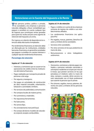 108
Toda persona jurídica, pública o privada,
las sociedades y las empresas o personas
naturales obligadas a llevar contabilidad que
paguen o acrediten en cuenta cualquier tipo
de ingresos que constituyan rentas gravadas
para quien los reciba actuará como agente de
retención del impuesto a la renta.
Por ingresos en relación de dependencia la re-
tención debe efectuarla el empleador.
Por rendimientos financieros, la retención debe
ser efectuada por las instituciones, entidades
bancarias,financieras,engenerallassociedades
que paguen o acrediten en cuentas intereses o
cualquier tipo de rendimientos financieros.
Porcentajes de retención
Sujetos al 1 % de retención
• Intereses y comisiones que se causen en las
operaciones de crédito entre las institucio-
nes del sistema financiero.
• Pagos realizados por transporte privado de
personas o de carga.
• Por seguros y reaseguros.
• Por pagos en actividades de construcción
de obra material inmueble, urbanización,
lotización o actividades similares.
• Por servicios de publicidad y comunicación
• Por compras locales de materia prima.
• Por suministros y materiales.
• Por repuestosy herramientas.
• Por lubricantes.
• Por activos fijos.
• Por arrendamiento mercantil local.
• Por compra de bienes muebles de naturale-
za corporal, excepto combustibles.
Sujetos al 2 % de retención
• Pagos o créditos en cuenta de las empresas
emisoras de tarjetas de crédito a sus esta-
blecimientos afiliados.
• Los rendimientos financieros (no aplica
para IFIs)
• Por regalías, marcas, patentes, derechos de
autor y similares de las sociedades.
• Servicios entre sociedades.
• Por otros servicios en los que predomina la
mano de obra.
• Remuneraciones a otros trabajadores
autónomos.
Sujetos al 8 % de retención
• Honorarios, comisiones y demás pagos rea-
lizados a personas naturales nacionales o
extranjeras residentes en el país por más de
6 meses, que presten servicios en los que
prevalezca el intelecto sobre la mano de
obra, siempre y cuando, dicho servicio no
esté relacionado con el título profesional
que ostente la persona que lo preste.
• Por cánones, regalías, marcas, patentes, de-
rechos de autor y similares de las personas
naturales.
Retenciones en la fuente del Impuesto a la Renta
Capítulo 9 • El impuesto a la renta
 