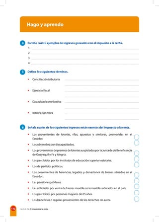 112 Capítulo 9 • El impuesto a la renta
Hago y aprendo
4 Escribe cuatro ejemplos de ingresos gravados con el impuesto a la renta.
5 Define los siguientes términos.
• Conciliación tributaria
• Ejercicio fiscal
• Capacidad contributiva
• Interés por mora
6 Señala cuáles de los siguientes ingresos están exentos del impuesto a la renta.
• Los provenientes de loterías, rifas, apuestas y similares, promovidas en el
Ecuador.
• Los obtenidos por discapacitados.
• LosprovenientesdepremiosdeloteríasauspiciadasporlaJuntadedeBeneficencia
de Guayaquil y Fe y Alegría.
• Los percibidos por los institutos de educación superior estatales.
• Los de partidos políticos.
• Los provenientes de herencias, legados y donaciones de bienes situados en el
Ecuador.
• Las pensiones jubilares.
• Las utilidades por venta de bienes muebles o inmuebles ubicados en el país.
• Los percibidos por personas mayores de 65 años.
• Los beneficios o regalías provenientes de los derechos de autor.
1.
2.
3.
4.
 