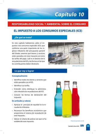 Equidad y desarrollo 113
¿De qué se trata?
Capítulo 10
En este capítulo hablaremos sobre el im-
puesto a los consumos especiales (ICE), que
conforma una parte importante de los in-
gresos tributarios del presupuesto general
del Estado; veremos qué bienes y servicios
están gravados con este impuesto así como
las tarifas del pago, cuál es el destino de la
recaudaciones del ICE y las formas en las que
los contribuyentes deben declararlo.
RESPONSABILIDAD SOCIAL Y AMBIENTAL SOBRE EL CONSUMO
EL IMPUESTO A LOS CONSUMOS ESPECIALES (ICE)
Lo que voy a lograr
Conceptualmente
• Identificar todos los bienes y servicios que
están gravados con el ICE.
• Identificar sus tarifas.
• Entender cómo distribuye la administra-
ción tributaria las recaudaciones del ICE.
• Conocer las formas de declaración del
impuesto.
En actitudes y valores
• Apreciar el  principio de equidad en la re-
caudación tributaria.
• Reconocer los beneficios económicos que
proporciona el sistema de recaudación de
este impuesto.
• Valorar el criterio de justicia con que se ha
establecido este impuesto.
Bienes gravados con ICE
Productos gravados con ICE
 