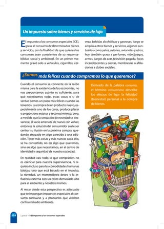 114
Unimpuestosobrebienesyserviciosdelujo
El impuesto a los consumos especiales (ICE),
grava el consumo de determinados bienes
y servicios, con la finalidad de que quienes los
consuman sean conscientes de su responsa-
bilidad social y ambiental. En un primer mo-
mento gravó solo a vehículos, cigarrillos, cer-
veza, bebidas alcohólicas y gaseosas; luego se
amplió a otros bienes y servicios, algunos sun-
tuarios como yates, aviones, avionetas y otros;
hoy también grava a perfumes, videojuegos,
armas, juegos de azar, televisión pagada, focos
incandescentes y cuotas, membresías o afilia-
ciones a clubes sociales.
¿Somos más felices cuando compramos lo que queremos?
Cuando el consumo se convierte en la razón
misma para la existencia de las economías, no
nos preguntamos cuánto es suficiente, para
qué necesitamos todas estas cosas o si de
verdad somos un poco más felices cuando las
tenemos. La compra de un producto nuevo, es-
pecialmente uno de los caros, produce placer
y proporciona estatus y reconocimiento; pero,
a medida que la sensación de novedad se des-
vanece, el vacío amenaza de nuevo con volver,
entonces la solución del consumidor suele ser
centrar su ilusión en la próxima compra, que-
dando atrapado en algo parecido a una adic-
ción. Tener más cosas y más nuevas cada año,
se ha convertido, no en algo que queremos,
sino en algo que necesitamos, en el centro de
identidad y seguridad de nuestra sociedad.
En realidad casi todo lo que compramos no
es esencial para nuestra supervivencia, ni si-
quiera incluso para las comodidades humanas
básicas, sino que está basado en el impulso,
la novedad, un momentáneo deseo y la in-
fluencia externa con un costo demasiado alto
para el ambiente y nosotros mismos.
Al mirar desde esta perspectiva es adecuado
que se impongan impuestos especiales al con-
sumo suntuario y a productos que atenten
contra el medio ambiente.
Derivado de la palabra consumo,
el término consumismo describe
los efectos de ligar la felicidad
(bienestar) personal a la compra
de bienes.
Capítulo 10 • El impuesto a los consumos especiales
 
