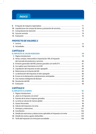 ÍNDICE
9. El tiquete de máquina registradora
10.		 Liquidaciones de compra de bienes y prestación de servicios
11.		 Comprobante de retención
12.		 Guía de remisión
13.		 Evaluación
PROYECTO DE VALORES 2
1. Lectura
2. Actividades
CAPÍTULO 8
EL IMPUESTO AL VALOR AGREGADO
1. Página introductoria
2. Venta, compra, intercambio e importación: IVA, el impuesto
del mercado de productos y servicios
3. El hecho generador del IVA y bienes gravados con tarifa 0 %
4. Los sujetos que intervienen en el IVA
5. Liquidación del impuesto al valor agregado
6. Retenciones en la fuente del IVA
7. La declaración del impuesto al valor agregado
8. Errores en la declaración y declaraciones anticipadas
9. Una manera inteligente de declarar
10. Devolución del IVA
11. Evaluación
CAPÍTULO 9
EL IMPUESTO A LA RENTA
1. Página introductoria
2. ¿Qué es el impuesto a la renta?
3. Fuentes de la renta e ingresos gravados
4. La renta se calcula de manera global
5. Gastos Personales
6. Cálculo del impuesto a la renta
7. Anticipos y retenciones
8. Conciliación
9. Detalle de exenciones y deducciones aplicables al impuesto a la renta
10. Detalle de costos y gastos deducibles
11. Tarifa del impuesto a la renta para sociedades
71
72
73
74
75
77
78
79
79
80
81
83
84
85
86
87
88
89
90
91
91
92
93
94
96
98
101
102
103
104
106
 